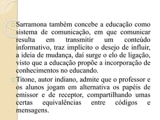 Sarramona também concebe a educação como 
sistema de comunicação, em que comunicar 
resulta em transmitir um conteúdo 
informativo, traz implícito o desejo de influir, 
a ideia de mudança, daí surge o elo de ligação, 
visto que a educação propõe a incorporação de 
conhecimentos no educando. 
Titone, autor indiano, admite que o professor e 
os alunos jogam em alternativa os papéis de 
emissor e de receptor, compartilhando umas 
certas equivalências entre códigos e 
mensagens. 
 
