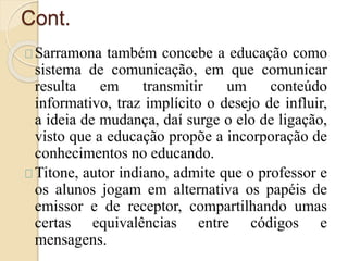 Cont. 
Sarramona também concebe a educação como 
sistema de comunicação, em que comunicar 
resulta em transmitir um conteúdo 
informativo, traz implícito o desejo de influir, 
a ideia de mudança, daí surge o elo de ligação, 
visto que a educação propõe a incorporação de 
conhecimentos no educando. 
Titone, autor indiano, admite que o professor e 
os alunos jogam em alternativa os papéis de 
emissor e de receptor, compartilhando umas 
certas equivalências entre códigos e 
mensagens. 
 