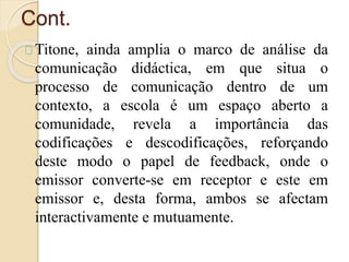Cont. 
Titone, ainda amplia o marco de análise da 
comunicação didáctica, em que situa o 
processo de comunicação dentro de um 
contexto, a escola é um espaço aberto a 
comunidade, revela a importância das 
codificações e descodificações, reforçando 
deste modo o papel de feedback, onde o 
emissor converte-se em receptor e este em 
emissor e, desta forma, ambos se afectam 
interactivamente e mutuamente. 
 