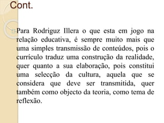 Cont. 
Para Rodriguz Illera o que esta em jogo na 
relação educativa, é sempre muito mais que 
uma simples transmissão de conteúdos, pois o 
currículo traduz uma construção da realidade, 
quer quanto a sua elaboração, pois constitui 
uma selecção da cultura, aquela que se 
considera que deve ser transmitida, quer 
também como objecto da teoria, como tema de 
reflexão. 
 