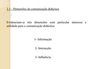 2.3 - Dimensões da comunicação didáctica 
Evidenciam-se três dimensões com particular interesse e 
utilidade para a comunicação didáctica: 
1- Informação 
2- Interacção 
3- Influência 
 