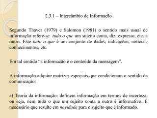 2.3.1 – Intercâmbio de Informação 
Segundo Thaver (1979) e Salomon (1981) o sentido mais usual de 
informação refere-se tudo o que um sujeito conta, diz, expressa, etc. a 
outro. Este tudo o que é um conjunto de dados, indicações, noticias, 
conhecimentos, etc. 
Em tal sentido “a informação é o conteúdo da mensagem”. 
A informação adquire matrizes especiais que condicionam o sentido da 
comunicação: 
a) Teoria da informação: definem informação em termos de incerteza, 
ou seja, nem tudo o que um sujeito conta a outro é informativo. É 
necessário que resulte em novidade para o sujeito que é informado. 
 