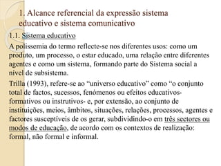 1. Alcance referencial da expressão sistema 
educativo e sistema comunicativo 
1.1. Sistema educativo 
A polissemia do termo reflecte-se nos diferentes usos: como um 
produto, um processo, o estar educado, uma relação entre diferentes 
agentes e como um sistema, formando parte do Sistema social a 
nível de subsistema. 
Trilla (1993), refere-se ao “universo educativo” como “o conjunto 
total de factos, sucessos, fenómenos ou efeitos educativos-formativos 
ou instrutivos- e, por extensão, ao conjunto de 
instituições, meios, âmbitos, situações, relações, processos, agentes e 
factores susceptíveis de os gerar, subdividindo-o em três sectores ou 
modos de educação, de acordo com os contextos de realização: 
formal, não formal e informal. 
 