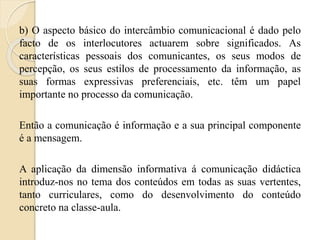b) O aspecto básico do intercâmbio comunicacional é dado pelo 
facto de os interlocutores actuarem sobre significados. As 
características pessoais dos comunicantes, os seus modos de 
percepção, os seus estilos de processamento da informação, as 
suas formas expressivas preferenciais, etc. têm um papel 
importante no processo da comunicação. 
Então a comunicação é informação e a sua principal componente 
é a mensagem. 
A aplicação da dimensão informativa á comunicação didáctica 
introduz-nos no tema dos conteúdos em todas as suas vertentes, 
tanto curriculares, como do desenvolvimento do conteúdo 
concreto na classe-aula. 
 