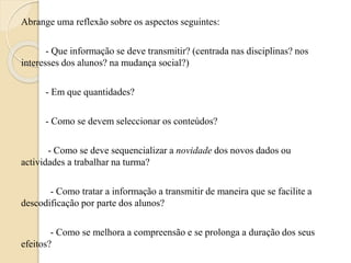 Abrange uma reflexão sobre os aspectos seguintes: 
- Que informação se deve transmitir? (centrada nas disciplinas? nos 
interesses dos alunos? na mudança social?) 
- Em que quantidades? 
- Como se devem seleccionar os conteúdos? 
- Como se deve sequencializar a novidade dos novos dados ou 
actividades a trabalhar na turma? 
- Como tratar a informação a transmitir de maneira que se facilite a 
descodificação por parte dos alunos? 
- Como se melhora a compreensão e se prolonga a duração dos seus 
efeitos? 
 