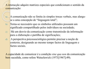 A interacção adquire matrizes especiais que condicionam o sentido da 
comunicação: 
a) A comunicação não se limita às simples trocas verbais, mas alarga-se 
a uma concepção de “linguagem total”; 
b) Torna-se necessário que os símbolos utilizados possuam um 
significado compartilhado pelos indivíduos na sociedade; 
c) Há um desvio da comunicação como transmissão da informação 
para a elaboração e partilha de significações; 
d) A perspectiva psicossociológica permite precisar a noção de 
contexto, designando ao mesmo tempo factos de linguagem e 
factos sociais. 
A capacidade de comunicar é a condição sine qua non da comunicação 
bem sucedida, como refere Watazlawick (1973[1967]:49). 
 