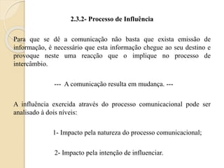 2.3.2- Processo de Influência 
Para que se dê a comunicação não basta que exista emissão de 
informação, é necessário que esta informação chegue ao seu destino e 
provoque neste uma reacção que o implique no processo de 
intercâmbio. 
--- A comunicação resulta em mudança. --- 
A influência exercida através do processo comunicacional pode ser 
analisado à dois níveis: 
1- Impacto pela natureza do processo comunicacional; 
2- Impacto pela intenção de influenciar. 
 