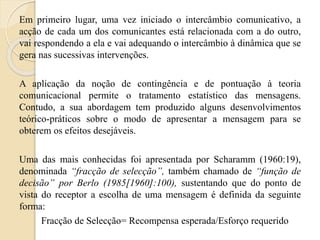 Em primeiro lugar, uma vez iniciado o intercâmbio comunicativo, a 
acção de cada um dos comunicantes está relacionada com a do outro, 
vai respondendo a ela e vai adequando o intercâmbio à dinâmica que se 
gera nas sucessivas intervenções. 
A aplicação da noção de contingência e de pontuação à teoria 
comunicacional permite o tratamento estatístico das mensagens. 
Contudo, a sua abordagem tem produzido alguns desenvolvimentos 
teórico-práticos sobre o modo de apresentar a mensagem para se 
obterem os efeitos desejáveis. 
Uma das mais conhecidas foi apresentada por Scharamm (1960:19), 
denominada “fracção de selecção”, também chamado de “função de 
decisão” por Berlo (1985[1960]:100), sustentando que do ponto de 
vista do receptor a escolha de uma mensagem é definida da seguinte 
forma: 
Fracção de Selecção= Recompensa esperada/Esforço requerido 
 