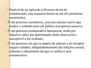 Passível de ser aplicado a diversos níveis de 
comunicação, este esquema baseia-se em três premissas 
consistentes: 
- É um processo assimétrico, com um emissor activo que 
produz o estímulo para um público (receptores) passivo; 
- É um processo comunicativo intensional, tendo por 
objectivo obter um determinado efeito observável e 
susceptível a ser avaliado; 
- É um processo em que os papéis do emissor e do receptor 
surgem isolados, independentemente das relações sociais, 
culturais e situacionais em que se realiza o acto 
comunicativo. 
 