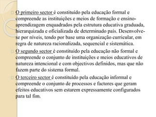 O primeiro sector é constituído pela educação formal e 
compreende as instituições e meios de formação e ensino-aprendizagem 
enquadrados pela estrutura educativa graduada, 
hierarquizada e oficializada de determinado país. Desenvolve-se 
por níveis, tendo por base uma organização curricular, em 
regra de natureza racionalizada, sequencial e sistemática. 
O segundo sector é constituído pela educação não formal e 
compreende o conjunto de instituições e meios educativos de 
natureza intencional e com objectivos definidos, mas que não 
fazem parte do sistema formal. 
O terceiro sector é constituído pela educação informal e 
compreende o conjunto de processos e factores que geram 
efeitos educativos sem estarem expressamente configurados 
para tal fim. 
 