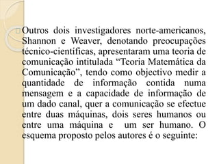 Outros dois investigadores norte-americanos, 
Shannon e Weaver, denotando preocupações 
técnico-científicas, apresentaram uma teoria de 
comunicação intitulada “Teoria Matemática da 
Comunicação”, tendo como objectivo medir a 
quantidade de informação contida numa 
mensagem e a capacidade de informação de 
um dado canal, quer a comunicação se efectue 
entre duas máquinas, dois seres humanos ou 
entre uma máquina e um ser humano. O 
esquema proposto pelos autores é o seguinte: 
 