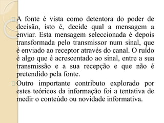 A fonte é vista como detentora do poder de 
decisão, isto é, decide qual a mensagem a 
enviar. Esta mensagem seleccionada é depois 
transformada pelo transmissor num sinal, que 
é enviado ao receptor através do canal. O ruído 
é algo que é acrescentado ao sinal, entre a sua 
transmissão e a sua recepção e que não é 
pretendido pela fonte. 
Outro importante contributo explorado por 
estes teóricos da informação foi a tentativa de 
medir o conteúdo ou novidade informativa. 
 