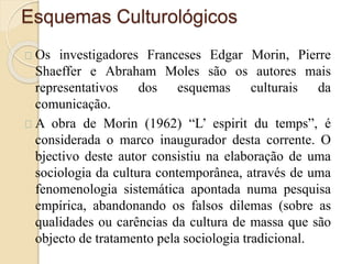 Esquemas Culturológicos 
Os investigadores Franceses Edgar Morin, Pierre 
Shaeffer e Abraham Moles são os autores mais 
representativos dos esquemas culturais da 
comunicação. 
A obra de Morin (1962) “L’ espirit du temps”, é 
considerada o marco inaugurador desta corrente. O 
bjectivo deste autor consistiu na elaboração de uma 
sociologia da cultura contemporânea, através de uma 
fenomenologia sistemática apontada numa pesquisa 
empírica, abandonando os falsos dilemas (sobre as 
qualidades ou carências da cultura de massa que são 
objecto de tratamento pela sociologia tradicional. 
 