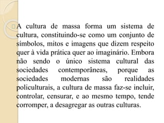 A cultura de massa forma um sistema de 
cultura, constituindo-se como um conjunto de 
símbolos, mitos e imagens que dizem respeito 
quer à vida prática quer ao imaginário. Embora 
não sendo o único sistema cultural das 
sociedades contemporâneas, porque as 
sociedades modernas são realidades 
policulturais, a cultura de massa faz-se incluir, 
controlar, censurar, e ao mesmo tempo, tende 
corromper, a desagregar as outras culturas. 
 