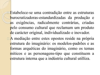 Estabelece-se uma contradição entre as estruturas 
burocratizadoras-estandardizadas da produção e 
as exigências, radicalmente contrárias, criadas 
pelo consumo cultural que reclamam um produto 
de carácter original, individualizado e inovador. 
A mediação entre estes opostos reside na própria 
estrutura do imaginário: os modelos-padrões e as 
formas arquéticas do imaginário, como os temas 
míticos e as personagens-tipo que constituem a 
estrutura interna que a indústria cultural utilliza. 
 