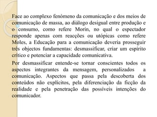 Face ao complexo fenómeno da comunicação e dos meios de 
comunicação de massa, ao diálogo desigual entre produção e 
o consumo, como refere Morin, no qual o espectador 
responde apenas com reacções ou utópicas como refere 
Moles, a Educação para a comunicação deveria prosseguir 
três objectos fundamentas: desmassificar, criar um espírito 
crítico e potenciar a capacidade comunicativa. 
Por desmassificar entende-se tornar conscientes todos os 
aspectos integrantes da mensagem, personalizados a 
comunicação. Aspectos que passa pela descoberta dos 
conteúdos não explícitos, pela diferenciação da ficção da 
realidade e pela penetração das possíveis intenções do 
comunicador. 
 