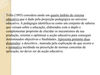 Trilla (1993) considera ainda um quarto âmbito do sistema 
educativo que é dado pela projecção pedagógica no universo 
educativo. A pedagogia identifica-se como um conjunto de saberes 
que versam sobre a educação, elaborados com o duplo e 
complementar propósito de elucidar os mecanismos da sua 
produção, orientar e optimizar a acção educativa para conseguir 
determinados objectivos e finalidades. Apresenta portanto duas 
dimensões: a descritiva , marcada pela explicação do que ocorre e 
a normativa incidindo na prescrição de normas concretas de 
aplicação, no dever ser da acção educativa. 
 