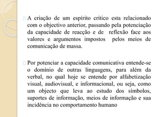 A criação de um espírito critico esta relacionado 
com o objectivo anterior, passando pela potenciação 
da capacidade de reacção e de reflexão face aos 
valores e argumentos impostos pelos meios de 
comunicação de massa. 
Por potenciar a capacidade comunicativa entende-se 
o domínio de outras linguagens, para além da 
verbal, no qual hoje se entende por alfabetização 
visual, audiovisual, e informacional, ou seja, como 
um objecto que leva ao estudo dos símbolos, 
suportes de informação, meios de informação e sua 
incidência no comportamento humano 
 