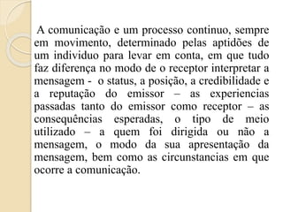 A comunicação e um processo continuo, sempre 
em movimento, determinado pelas aptidões de 
um individuo para levar em conta, em que tudo 
faz diferença no modo de o receptor interpretar a 
mensagem - o status, a posição, a credibilidade e 
a reputação do emissor – as experiencias 
passadas tanto do emissor como receptor – as 
consequências esperadas, o tipo de meio 
utilizado – a quem foi dirigida ou não a 
mensagem, o modo da sua apresentação da 
mensagem, bem como as circunstancias em que 
ocorre a comunicação. 
 