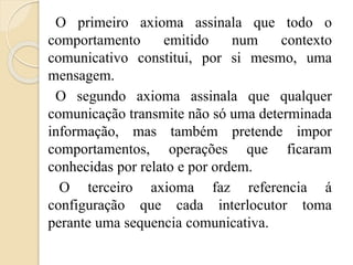 O primeiro axioma assinala que todo o 
comportamento emitido num contexto 
comunicativo constitui, por si mesmo, uma 
mensagem. 
O segundo axioma assinala que qualquer 
comunicação transmite não só uma determinada 
informação, mas também pretende impor 
comportamentos, operações que ficaram 
conhecidas por relato e por ordem. 
O terceiro axioma faz referencia á 
configuração que cada interlocutor toma 
perante uma sequencia comunicativa. 
 