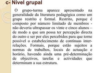 c- Nível grupal 
O grupo-turma aparece apresentado na 
generalidade da literatura pedagógica como um 
grupo restrito e formal. Restrito, porque é 
composto por número limitado de membros - 
não deveria ultrapassar os vinte e cinco alunos – 
de modo a que um possa ter percepção directa 
do outro e ser por eles percebidos para que torne 
possível o estabelecimento de contínuas inter-relações. 
Formais, porque estão sujeitos a 
normas de trabalhos, locais de actuação e 
horário, havendo ainda uma pré-determinação 
de objectivos, tarefas e actividades que 
determinam a sua estrutura. 
 