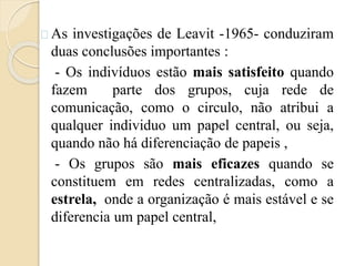 As investigações de Leavit -1965- conduziram 
duas conclusões importantes : 
- Os indivíduos estão mais satisfeito quando 
fazem parte dos grupos, cuja rede de 
comunicação, como o circulo, não atribui a 
qualquer individuo um papel central, ou seja, 
quando não há diferenciação de papeis , 
- Os grupos são mais eficazes quando se 
constituem em redes centralizadas, como a 
estrela, onde a organização é mais estável e se 
diferencia um papel central, 
 