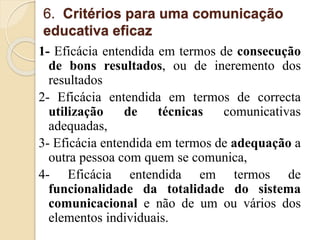 6. Critérios para uma comunicação 
educativa eficaz 
1- Eficácia entendida em termos de consecução 
de bons resultados, ou de ineremento dos 
resultados 
2- Eficácia entendida em termos de correcta 
utilização de técnicas comunicativas 
adequadas, 
3- Eficácia entendida em termos de adequação a 
outra pessoa com quem se comunica, 
4- Eficácia entendida em termos de 
funcionalidade da totalidade do sistema 
comunicacional e não de um ou vários dos 
elementos individuais. 
 