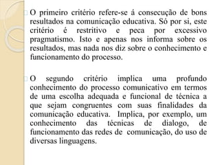 O primeiro critério refere-se á consecução de bons 
resultados na comunicação educativa. Só por si, este 
critério é restritivo e peca por excessivo 
pragmatismo. Isto e apenas nos informa sobre os 
resultados, mas nada nos diz sobre o conhecimento e 
funcionamento do processo. 
O segundo critério implica uma profundo 
conhecimento do processo comunicativo em termos 
de uma escolha adequada e funcional de técnica a 
que sejam congruentes com suas finalidades da 
comunicação educativa. Implica, por exemplo, um 
conhecimento das técnicas de dialogo, de 
funcionamento das redes de comunicação, do uso de 
diversas linguagens. 
 