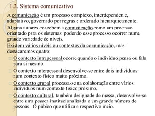 1.2. Sistema comunicativo 
A comunicação é um processo complexo, interdependente, 
adaptativo, governado por regras e ordenado hierarquicamente. 
Alguns autores concebem a comunicação como um processo 
orientado para os sistemas, podendo esse processo ocorrer numa 
grande variedade de níveis. 
Existem vários níveis ou contextos da comunicação, mas 
destacaremos quatro: 
O contexto intrapessoal ocorre quando o indivíduo pensa ou fala 
para si mesmo. 
O contexto interpessoal desenvolve-se entre dois indivíduos 
num contexto físico muito próximo. 
O contexto grupal processa-se na colaboração entre vários 
indivíduos num contexto físico próximo. 
O contexto cultural, também designado de massa, desenvolve-se 
entre uma pessoa institucionalizada e um grande número de 
pessoas . O púbico que utiliza o respectivo meio. 
 