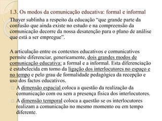 1.3. Os modos da comunicação educativa: formal e informal 
Thayer sublinha a respeito da educação “que grande parte da 
confusão que ainda existe no estudo e na compreensão da 
comunicação decorre da nossa desatenção para o plano de análise 
que está a ser empregue”. 
A articulação entre os contextos educativos e comunicativos 
permite diferenciar, genericamente, dois grandes modos de 
comunicação educativa: a formal e a informal. Esta diferenciação 
é estabelecida em torno da ligação dos interlocutores no espaço e 
no tempo e pelo grau de formalidade pedagógica da recepção e 
uso dos factos educativos. 
A dimensão espacial coloca a questão da realização da 
comunicação com ou sem a presença física dos interlocutores. 
A dimensão temporal coloca a questão se os interlocutores 
realizam a comunicação no mesmo momento ou em tempo 
diferente. 
 