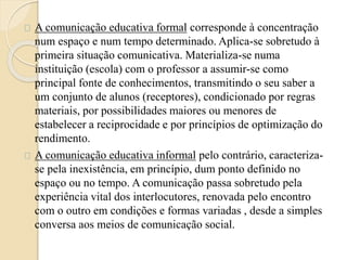 A comunicação educativa formal corresponde à concentração 
num espaço e num tempo determinado. Aplica-se sobretudo à 
primeira situação comunicativa. Materializa-se numa 
instituição (escola) com o professor a assumir-se como 
principal fonte de conhecimentos, transmitindo o seu saber a 
um conjunto de alunos (receptores), condicionado por regras 
materiais, por possibilidades maiores ou menores de 
estabelecer a reciprocidade e por princípios de optimização do 
rendimento. 
A comunicação educativa informal pelo contrário, caracteriza-se 
pela inexistência, em princípio, dum ponto definido no 
espaço ou no tempo. A comunicação passa sobretudo pela 
experiência vital dos interlocutores, renovada pelo encontro 
com o outro em condições e formas variadas , desde a simples 
conversa aos meios de comunicação social. 
 