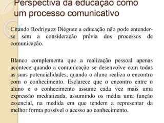 Perspectiva da educação como 
um processo comunicativo 
Citando Rodriguez Diéguez a educação não pode entender-se 
sem a consideração prévia dos processos de 
comunicação. 
Blanco complementa que a realização pessoal apenas 
acontece quando a comunicação se desenvolve com todas 
as suas potencialidades, quando o aluno realiza o encontro 
com o conhecimento. Esclarece que o encontro entre o 
aluno e o conhecimento assume cada vez mais uma 
expressão mediatizada, assumindo os média uma função 
essencial, na medida em que tendem a representar da 
melhor forma possível o acesso ao conhecimento. 
 