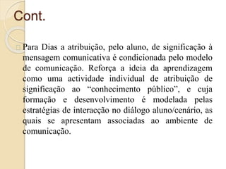 Cont. 
Para Dias a atribuição, pelo aluno, de significação à 
mensagem comunicativa é condicionada pelo modelo 
de comunicação. Reforça a ideia da aprendizagem 
como uma actividade individual de atribuição de 
significação ao “conhecimento público”, e cuja 
formação e desenvolvimento é modelada pelas 
estratégias de interacção no diálogo aluno/cenário, as 
quais se apresentam associadas ao ambiente de 
comunicação. 
 