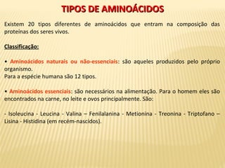 TIPOS DE AMINOÁCIDOSTIPOS DE AMINOÁCIDOS
Existem 20 tipos diferentes de aminoácidos que entram na composição das
proteínas dos seres vivos.
Classificação:
• Aminoácidos naturais ou não-essenciais: são aqueles produzidos pelo próprio
organismo.
Para a espécie humana são 12 tipos.
• Aminoácidos essenciais: são necessários na alimentação. Para o homem eles são
encontrados na carne, no leite e ovos principalmente. São:
- Isoleucina - Leucina - Valina – Fenilalanina - Metionina - Treonina - Triptofano –
Lisina - Histidina (em recém-nascidos).
 