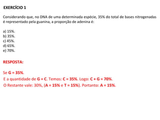 EXERCÍCIO 1
Considerando que, no DNA de uma determinada espécie, 35% do total de bases nitrogenadas
é representado pela guanina, a proporção de adenina é:
a) 15%.
b) 35%.
c) 45%.
d) 65%.
e) 70%.
RESPOSTA:
Se G = 35%.
E a quantidade de G = C. Temos: C = 35%. Logo: C + G = 70%.
O Restante vale: 30%, (A = 15% e T = 15%). Portanto: A = 15%.
 