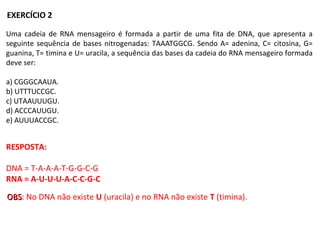 Uma cadeia de RNA mensageiro é formada a partir de uma fita de DNA, que apresenta a
seguinte sequência de bases nitrogenadas: TAAATGGCG. Sendo A= adenina, C= citosina, G=
guanina, T= timina e U= uracila, a sequência das bases da cadeia do RNA mensageiro formada
deve ser:
a) CGGGCAAUA.
b) UTTTUCCGC.
c) UTAAUUUGU.
d) ACCCAUUGU.
e) AUUUACCGC.
RESPOSTA:
DNA = T-A-A-A-T-G-G-C-G
RNA = A-U-U-U-A-C-C-G-C
EXERCÍCIO 2
OBSOBS: No DNA não existe U (uracila) e no RNA não existe T (timina).
 
