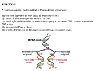 A respeito dos ácidos nucleicos (DNA e RNA) podemos afirmar que:
a) gene é um segmento de RNA capaz de produzir proteína.
b) a uracila é a base nitrogenada exclusiva do DNA.
c) a duplicação do DNA é dita semiconservativa porque cada novo DNA conserva metade do
DNA antigo.
d) a pentose do DNA é a ribose.
e) durante a transcrição, os dois segmentos do DNA permanecem ativos.
EXERCÍCIO 5
 
