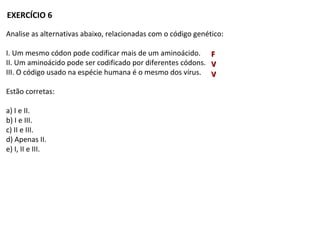 Analise as alternativas abaixo, relacionadas com o código genético:
I. Um mesmo códon pode codificar mais de um aminoácido.
II. Um aminoácido pode ser codificado por diferentes códons.
III. O código usado na espécie humana é o mesmo dos vírus.
Estão corretas:
a) I e II.
b) I e III.
c) II e III.
d) Apenas II.
e) I, II e III.
EXERCÍCIO 6
VV
FF
VV
 