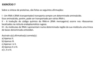 Sobre a síntese de proteínas, são feitas as seguintes afirmações:
I - Um RNA-t (RNA transportador) transporta sempre um determinado aminoácido.
Esse aminoácido, porém, pode ser transportado por vários RNA-t.
II - A tradução do código químico do RNA-m (RNA mensageiro) ocorre nos ribossomas
localizados no retículo endoplasmático rugoso.
III - As moléculas de RNA-t apresentam numa determinada região da sua molécula uma trinca
de bases denominada anticódon.
Assinale a(s) afirmativa(s) correta(s):
a) Apenas II.
b) Apenas III.
c) Apenas I e II.
d) Apenas II e III.
e) I, II e III.
EXERCÍCIO 7
 