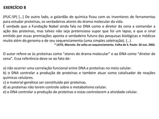 (PUC-SP) […] De outro lado, o galardão de química ficou com os inventores de ferramentas
para estudar proteínas, os verdadeiros atores do drama molecular da vida.
É verdade que a Fundação Nobel ainda fala no DNA como o diretor da cena a comandar a
ação das proteínas, mas talvez não seja pretensioso supor que foi um lapso, e que o sinal
emitido por essas premiações aponta o verdadeiro futuro das pesquisas biológicas e médicas
muito além do genoma e de seu sequenciamento (uma simples soletração). (…)
* LEITE, Marcelo. De volta ao sequenciamento. Folha de S. Paulo- 20 out. 2002.
O autor refere-se às proteínas como “atores do drama molecular” e ao DNA como “diretor de
cena”. Essa referência deve-se ao fato de:
a) não ocorrer uma correlação funcional entre DNA e proteínas no meio celular.
b) o DNA controlar a produção de proteínas e também atuar como catalisador de reações
químicas celulares.
c) o material genético ser constituído por proteínas.
d) as proteínas não terem controle sobre o metabolismo celular.
e) o DNA controlar a produção de proteínas e estas controlarem a atividade celular.
EXERCÍCIO 8
 