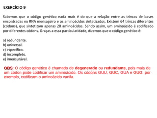 Sabemos que o código genético nada mais é do que a relação entre as trincas de bases
encontradas no RNA mensageiro e os aminoácidos sintetizados. Existem 64 trincas diferentes
(códons), que sintetizam apenas 20 aminoácidos. Sendo assim, um aminoácido é codificado
por diferentes códons. Graças a essa particularidade, dizemos que o código genético é:
a) redundante.
b) universal.
c) específico.
d) incompleto.
e) imensurável.
EXERCÍCIO 9
OBSOBS: O código genético é chamado de degenerado ou redundante, pois mais de
um códon pode codificar um aminoácido. Os códons GUU, GUC, GUA e GUG, por
exemplo, codificam o aminoácido vanila.
 