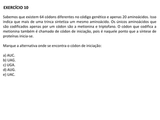 Sabemos que existem 64 códons diferentes no código genético e apenas 20 aminoácidos. Isso
indica que mais de uma trinca sintetiza um mesmo aminoácido. Os únicos aminoácidos que
são codificados apenas por um códon são a metionina e triptofano. O códon que codifica a
metionina também é chamado de códon de iniciação, pois é naquele ponto que a síntese de
proteínas inicia-se.
Marque a alternativa onde se encontra o códon de iniciação:
a) AUC.
b) UAG.
c) UGA.
d) AUG.
e) UAC.
EXERCÍCIO 10
 