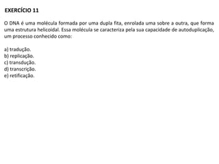O DNA é uma molécula formada por uma dupla fita, enrolada uma sobre a outra, que forma
uma estrutura helicoidal. Essa molécula se caracteriza pela sua capacidade de autoduplicação,
um processo conhecido como:
a) tradução.
b) replicação.
c) transdução.
d) transcrição.
e) retificação.
EXERCÍCIO 11
 