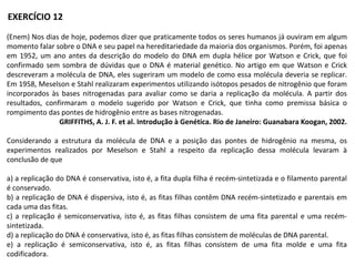(Enem) Nos dias de hoje, podemos dizer que praticamente todos os seres humanos já ouviram em algum
momento falar sobre o DNA e seu papel na hereditariedade da maioria dos organismos. Porém, foi apenas
em 1952, um ano antes da descrição do modelo do DNA em dupla hélice por Watson e Crick, que foi
confirmado sem sombra de dúvidas que o DNA é material genético. No artigo em que Watson e Crick
descreveram a molécula de DNA, eles sugeriram um modelo de como essa molécula deveria se replicar.
Em 1958, Meselson e Stahl realizaram experimentos utilizando isótopos pesados de nitrogênio que foram
incorporados às bases nitrogenadas para avaliar como se daria a replicação da molécula. A partir dos
resultados, confirmaram o modelo sugerido por Watson e Crick, que tinha como premissa básica o
rompimento das pontes de hidrogênio entre as bases nitrogenadas.
GRIFFITHS, A. J. F. et al. Introdução à Genética. Rio de Janeiro: Guanabara Koogan, 2002.
Considerando a estrutura da molécula de DNA e a posição das pontes de hidrogênio na mesma, os
experimentos realizados por Meselson e Stahl a respeito da replicação dessa molécula levaram à
conclusão de que
a) a replicação do DNA é conservativa, isto é, a fita dupla filha é recém-sintetizada e o filamento parental
é conservado.
b) a replicação de DNA é dispersiva, isto é, as fitas filhas contêm DNA recém-sintetizado e parentais em
cada uma das fitas.
c) a replicação é semiconservativa, isto é, as fitas filhas consistem de uma fita parental e uma recém-
sintetizada.
d) a replicação do DNA é conservativa, isto é, as fitas filhas consistem de moléculas de DNA parental.
e) a replicação é semiconservativa, isto é, as fitas filhas consistem de uma fita molde e uma fita
codificadora.
EXERCÍCIO 12
 