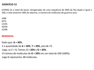 (UFMG) Se o total de bases nitrogenadas de uma sequência de DNA de fita dupla é igual a
240, e nela existirem 30% de adenina, o número de moléculas de guanina será:
a)48.
b)72.
c)120.
d)144.
e)168.
EXERCÍCIO 13
RESPOSTA:
Dado que: A = 30%.
E a quantidade de A = 30%, T = 30%, pois A = T.
Logo, se C = G; Temos: C = 20% e G = 20%.
O número de moléculas de G = 20% em um total de 240 (100%).
Logo G representa: 48 moléculas.
 