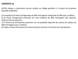 (UFCE) Indique a alternativa correta relativa ao código genético e à síntese de proteínas
(questão adaptada):
a) A sequência de bases nitrogenadas do RNA mensageiro independe do DNA que o codifica.
b) As bases nitrogenadas presentes em uma molécula de RNA mensageiro são: adenina,
citosina, timina e guanina.
c) O número de aminoácidos presentes em um peptídeo depende do número de códons do
RNA mensageiro que o sintetiza.
d) Todas as fases do processo de síntese proteica ocorrem no interior do nucleoplasma.
EXERCÍCIO 16
 