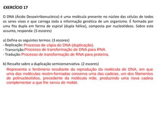 O DNA (Ácido Desoxirribonucleico) é uma molécula presente no núcleo das células de todos
os seres vivos e que carrega toda a informação genética de um organismo. É formado por
uma fita dupla em forma de espiral (dupla hélice), composta por nucleotídeos. Sobre este
assunto, responda: (5 escores)
a) Defina os seguintes termos: (3 escores)
- Replicação:
- Transcrição:
- Tradução:
b) Ressalte sobre a duplicação semiconservativa. (2 escores)
EXERCÍCIO 17
Processo de cópia do DNA (duplicação).
Processo de transformação de DNA para RNA.
Processo de transformação de RNA para proteína.
Representa o fenômeno resultante da reprodução da molécula de DNA, em que
uma das moléculas recém-formadas conserva uma das cadeias, um dos filamentos
de polinucleotídios, precedente da molécula mãe, produzindo uma nova cadeia
complementar a que lhe serviu de molde.
 