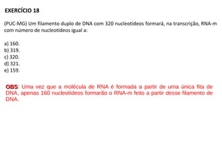 (PUC-MG) Um filamento duplo de DNA com 320 nucleotídeos formará, na transcrição, RNA-m
com número de nucleotídeos igual a:
a) 160.
b) 319.
c) 320.
d) 321.
e) 159.
EXERCÍCIO 18
OBSOBS: Uma vez que a molécula de RNA é formada a partir de uma única fita de
DNA, apenas 160 nucleotídeos formarão o RNA-m feito a partir desse filamento de
DNA.
 