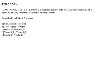 (UFAM) A produção de uma proteína é processada basicamente em duas fases. Observando o
esquema abaixo, encontre a alternativa correspondente:
Gene (DNA) → RNA → Proteínas
a) Transmissão; Tradução
b) Transcrição; Tradução
c) Tradução; Transcrição
d) Transcrição; Transcrição
e) Tradução; Tradução
EXERCÍCIO 19
 