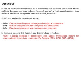 O DNA se constitui de nucleotídeos. Esses nucleotídeos são polímeros constituídos de uma
molécula de açúcar com cinco carbonos (pentose), um fosfato (mais especificamente, ácido
fosfórico) e uma base nitrogenada. Sobre este assunto, responda:
a) Defina as funções das seguintes estruturas:
- RNAm:
- RNAt:
- RNAr:
b) Explique o porquê o DNA é considerado degenerado ou redundante
EXERCÍCIO 20
Estrutura que leva uma mensagem do núcleo ao citoplasma.
Estrutura responsável pelo transporte dos aminoácidos.
Estrutura responsável pela montagem das proteínas
OBS: o código genético é degenerado, pois alguns aminoácidos podem ser
representados por mais de uma trinca. Ex: Arginina (CGU, CGC, CGA e CGG).
 